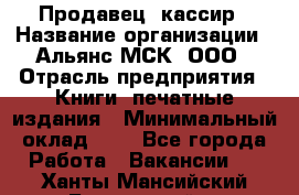 Продавец- кассир › Название организации ­ Альянс-МСК, ООО › Отрасль предприятия ­ Книги, печатные издания › Минимальный оклад ­ 1 - Все города Работа » Вакансии   . Ханты-Мансийский,Белоярский г.